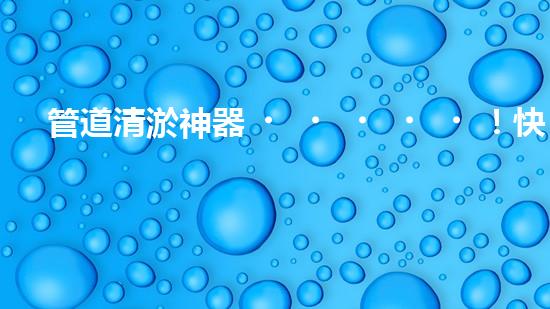 管道清淤神器！快速疏通工地困擾，解決你的煩惱？